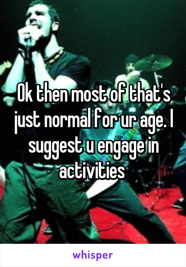 Ok then most of that's just normal for ur age. I suggest u engage in activities 