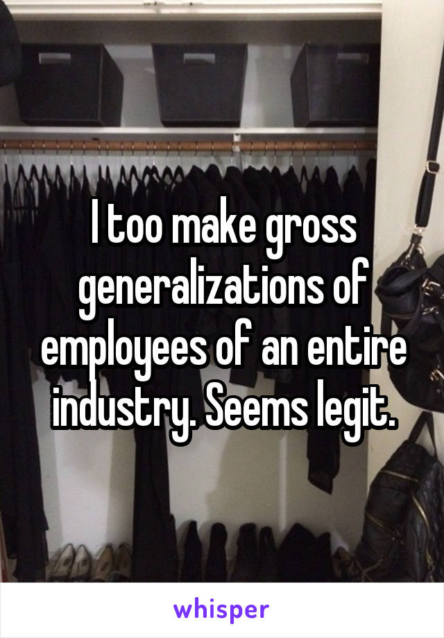 I too make gross generalizations of employees of an entire industry. Seems legit.