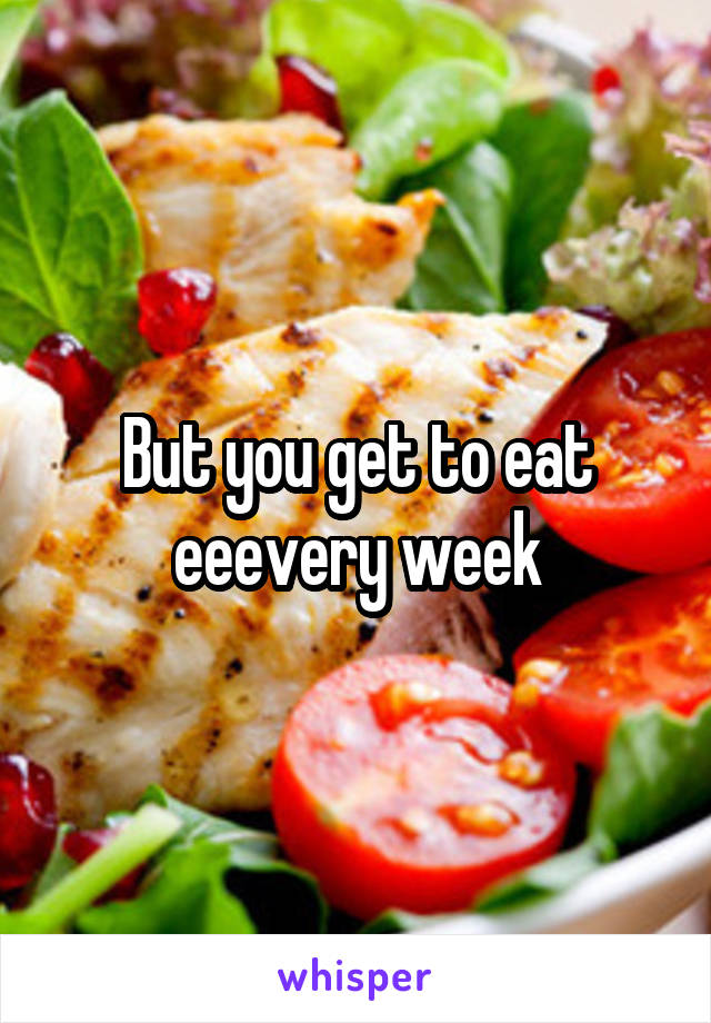 But you get to eat eeevery week