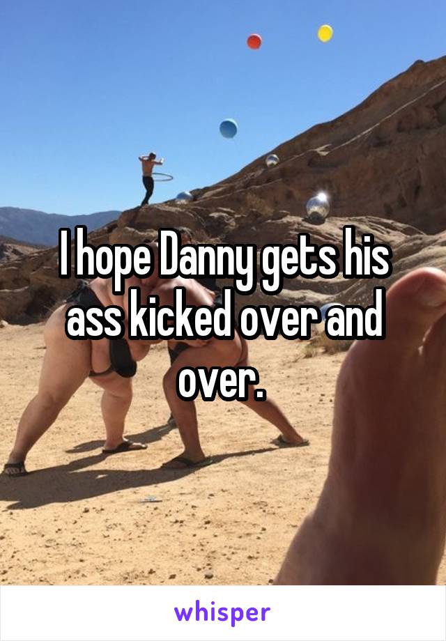 I hope Danny gets his ass kicked over and over. 