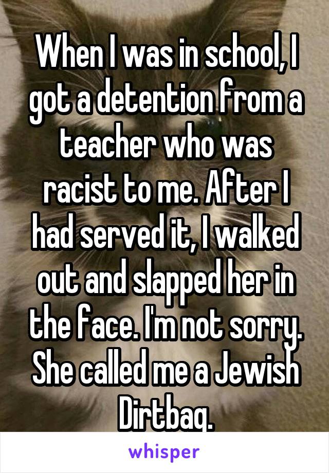 When I was in school, I got a detention from a teacher who was racist to me. After I had served it, I walked out and slapped her in the face. I'm not sorry. She called me a Jewish Dirtbag.
