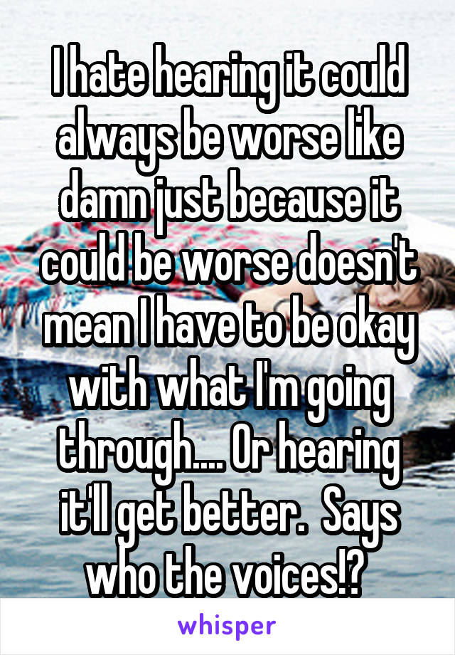 I hate hearing it could always be worse like damn just because it could be worse doesn't mean I have to be okay with what I'm going through.... Or hearing it'll get better.  Says who the voices!? 
