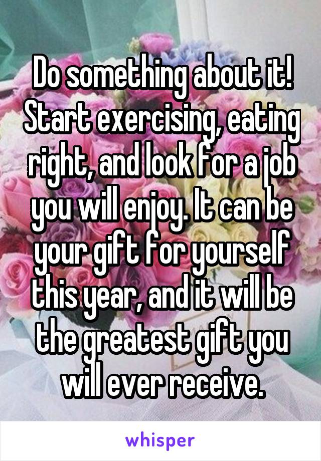 Do something about it! Start exercising, eating right, and look for a job you will enjoy. It can be your gift for yourself this year, and it will be the greatest gift you will ever receive.