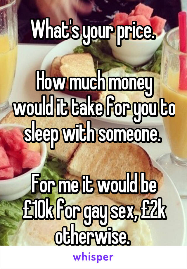  What's your price. 

How much money would it take for you to sleep with someone. 

For me it would be £10k for gay sex, £2k otherwise. 