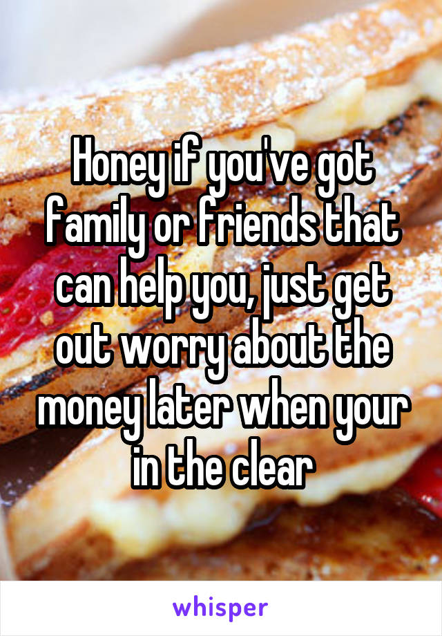 Honey if you've got family or friends that can help you, just get out worry about the money later when your in the clear