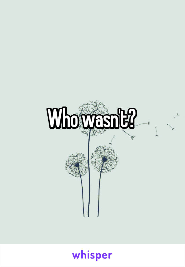Who wasn't? 
