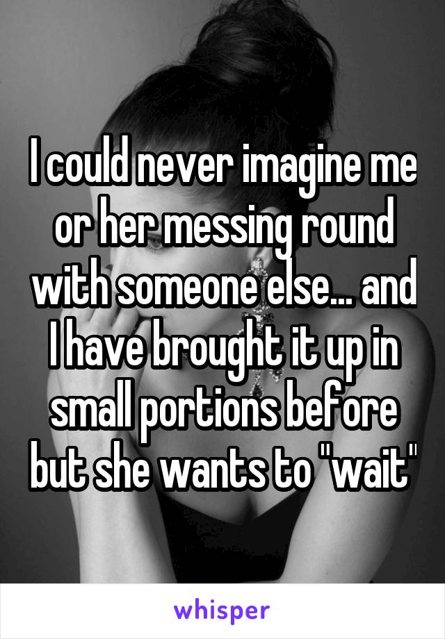 I could never imagine me or her messing round with someone else... and I have brought it up in small portions before but she wants to "wait"