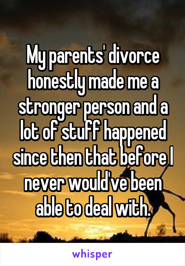 My parents' divorce honestly made me a stronger person and a lot of stuff happened since then that before I never would've been able to deal with.