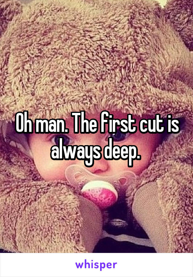 Oh man. The first cut is always deep. 