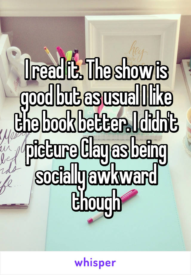 I read it. The show is good but as usual I like the book better. I didn't picture Clay as being socially awkward though