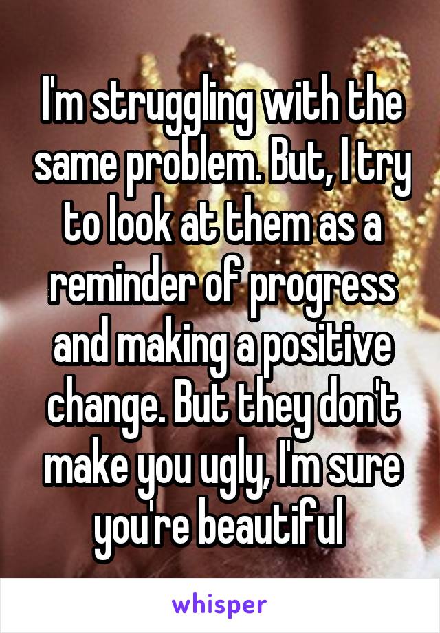 I'm struggling with the same problem. But, I try to look at them as a reminder of progress and making a positive change. But they don't make you ugly, I'm sure you're beautiful 