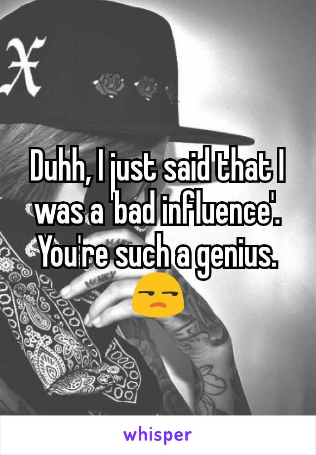 Duhh, I just said that I was a 'bad influence'. You're such a genius. 😒