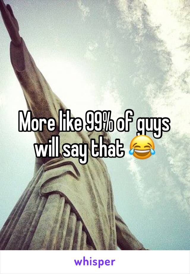 More like 99% of guys will say that 😂