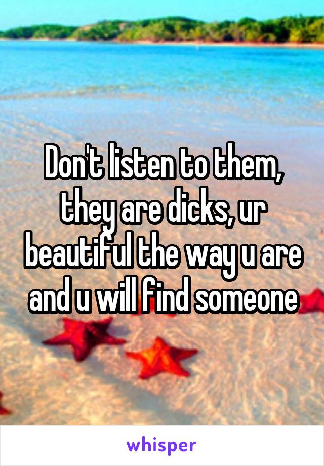 Don't listen to them, they are dicks, ur beautiful the way u are and u will find someone