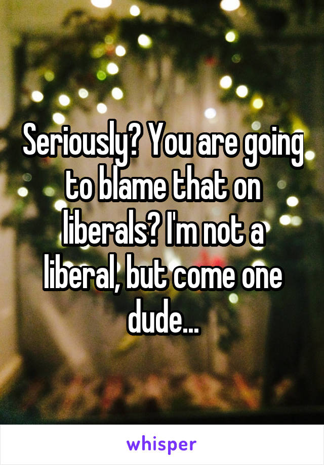 Seriously? You are going to blame that on liberals? I'm not a liberal, but come one dude...