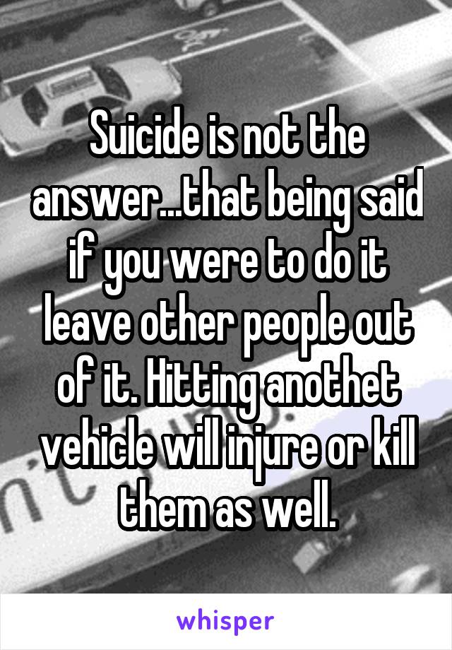 Suicide is not the answer...that being said if you were to do it leave other people out of it. Hitting anothet vehicle will injure or kill them as well.