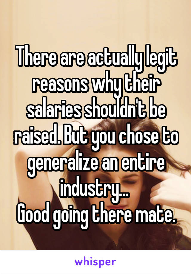 There are actually legit reasons why their salaries shouldn't be raised. But you chose to generalize an entire industry... 
Good going there mate.