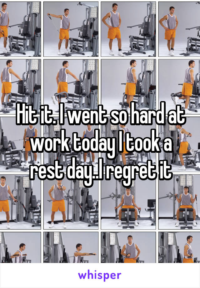 Hit it. I went so hard at work today I took a rest day..I regret it