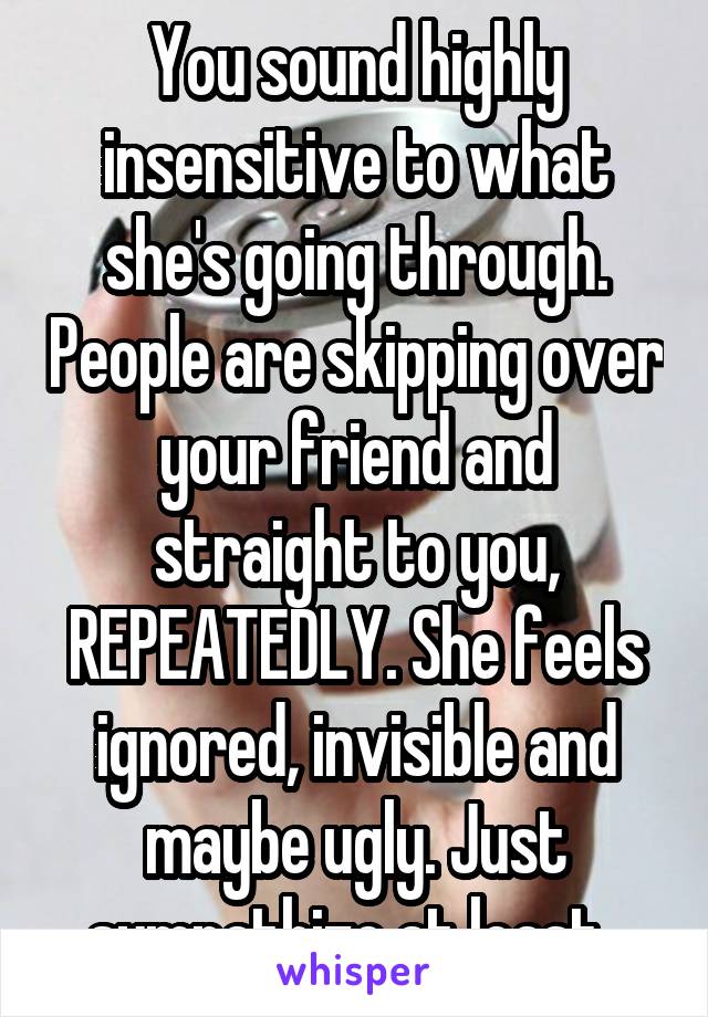 You sound highly insensitive to what she's going through. People are skipping over your friend and straight to you, REPEATEDLY. She feels ignored, invisible and maybe ugly. Just sympathize at least. 