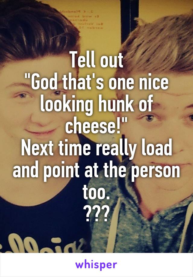 Tell out
"God that's one nice looking hunk of cheese!"
Next time really load and point at the person too.
😂😂😂