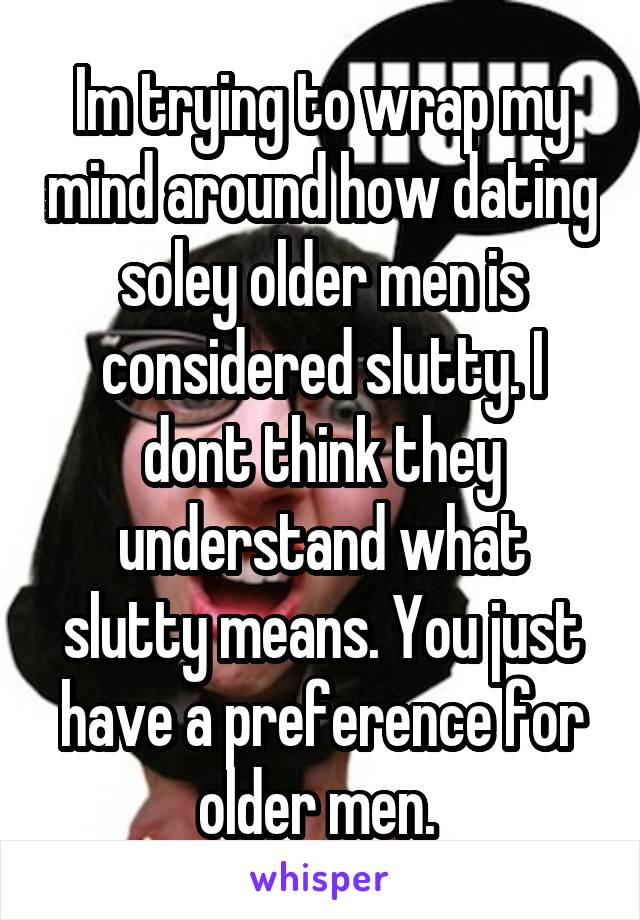 Im trying to wrap my mind around how dating soley older men is considered slutty. I dont think they understand what slutty means. You just have a preference for older men. 