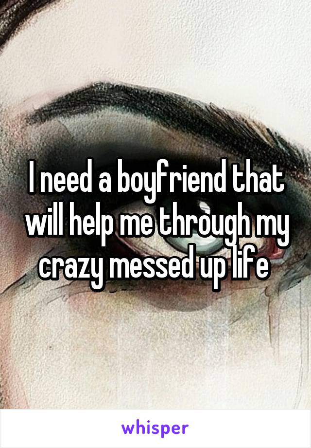 I need a boyfriend that will help me through my crazy messed up life 