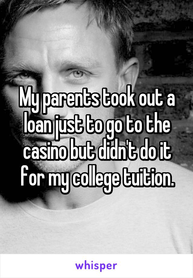 My parents took out a loan just to go to the casino but didn't do it for my college tuition.