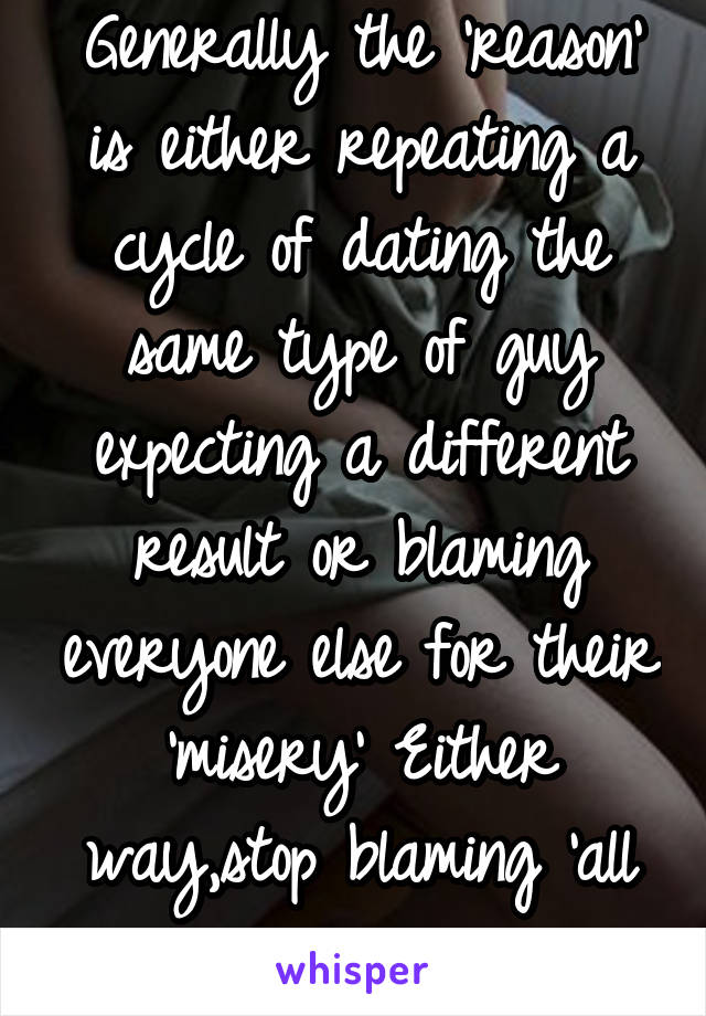 Generally the 'reason' is either repeating a cycle of dating the same type of guy expecting a different result or blaming everyone else for their 'misery' Either way,stop blaming 'all men'