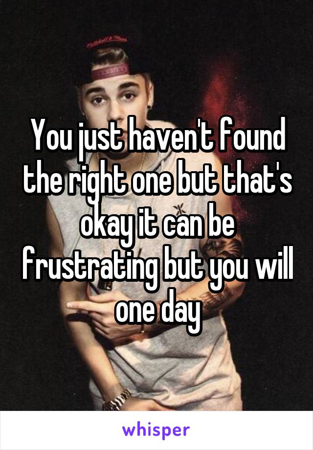 You just haven't found the right one but that's okay it can be frustrating but you will one day