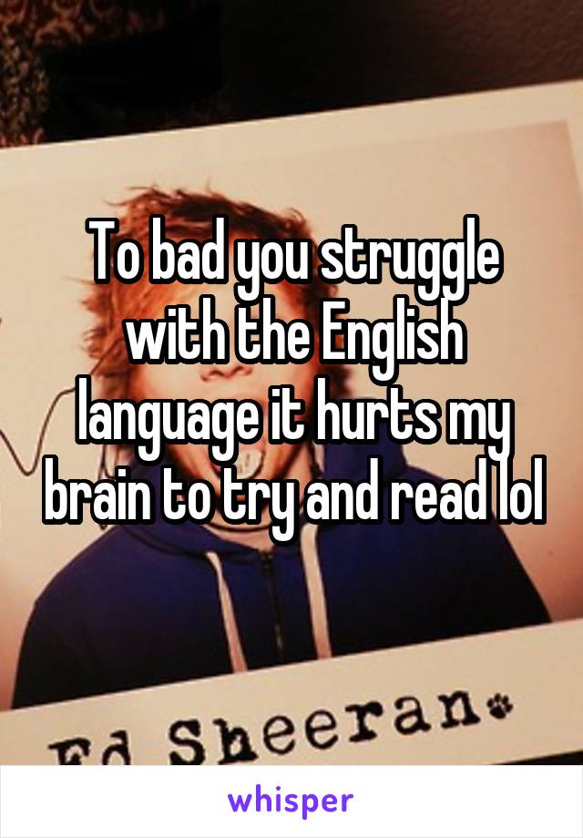 To bad you struggle with the English language it hurts my brain to try and read lol  
