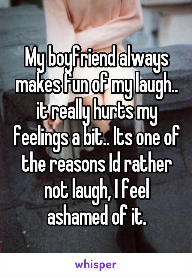My boyfriend always makes fun of my laugh.. it really hurts my feelings a bit.. Its one of the reasons Id rather not laugh, I feel ashamed of it.