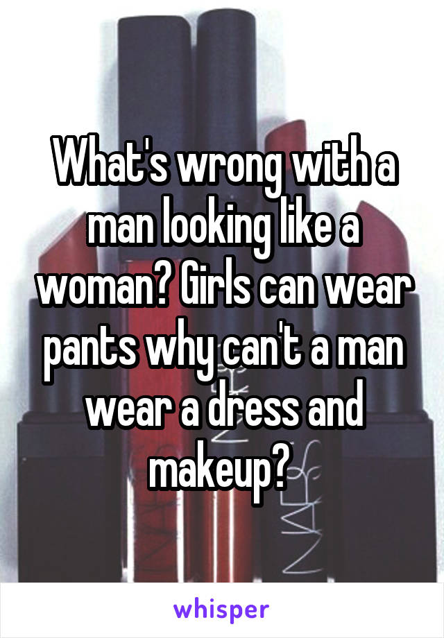 What's wrong with a man looking like a woman? Girls can wear pants why can't a man wear a dress and makeup? 