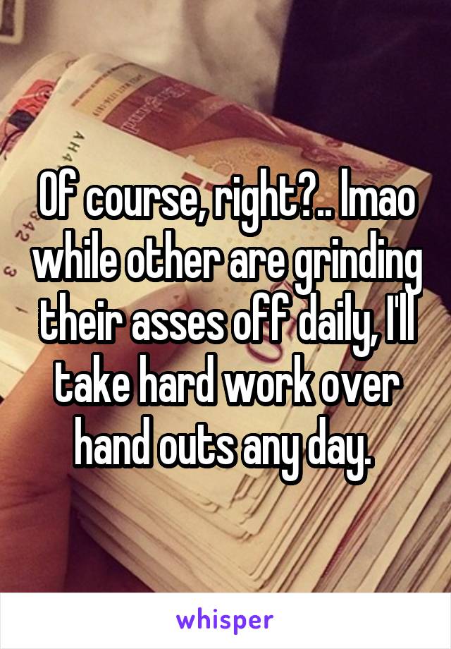 Of course, right?.. lmao while other are grinding their asses off daily, I'll take hard work over hand outs any day. 