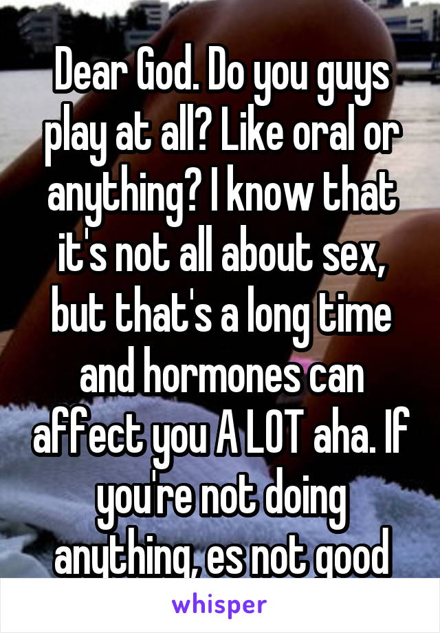 Dear God. Do you guys play at all? Like oral or anything? I know that it's not all about sex, but that's a long time and hormones can affect you A LOT aha. If you're not doing anything, es not good