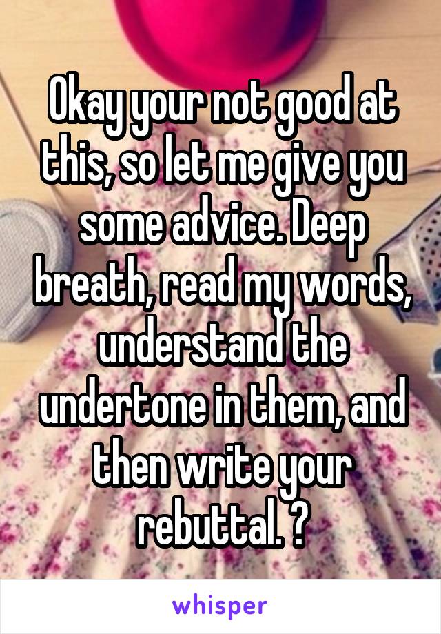 Okay your not good at this, so let me give you some advice. Deep breath, read my words, understand the undertone in them, and then write your rebuttal. 😊