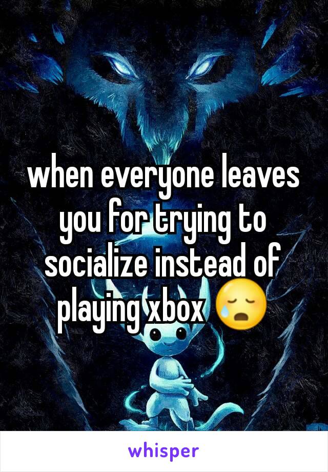 when everyone leaves you for trying to socialize instead of playing xbox 😥