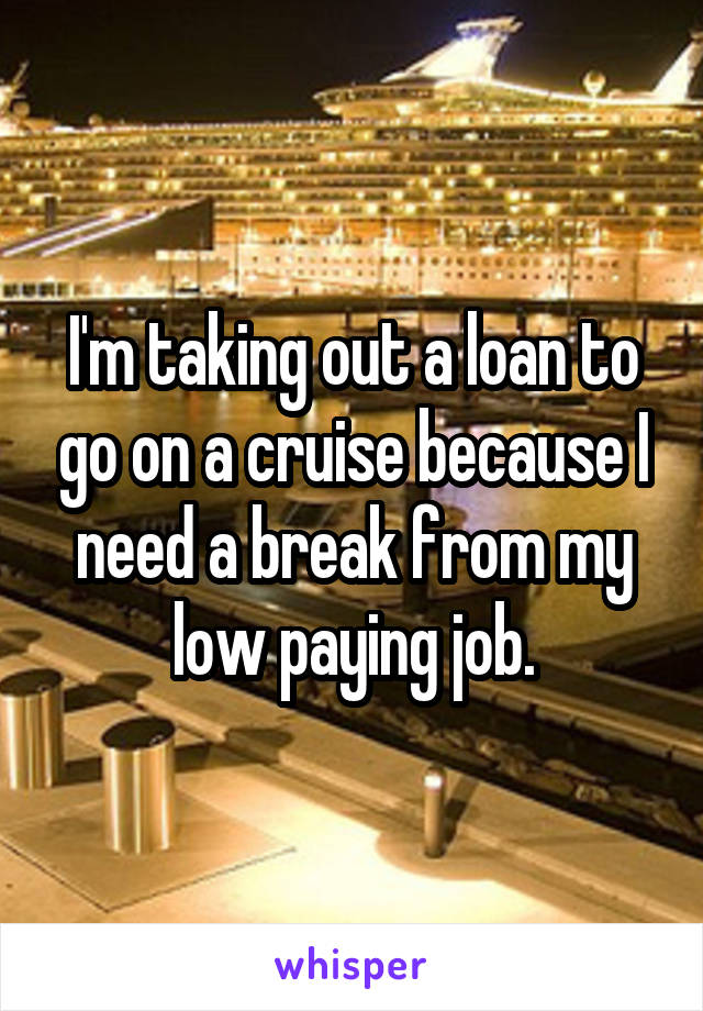 I'm taking out a loan to go on a cruise because I need a break from my low paying job.
