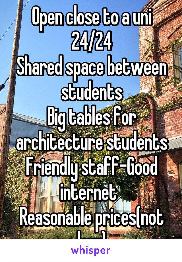 Open close to a uni
24/24
Shared space between students
Big tables for architecture students
Friendly staff-Good internet  
Reasonable prices(not low)