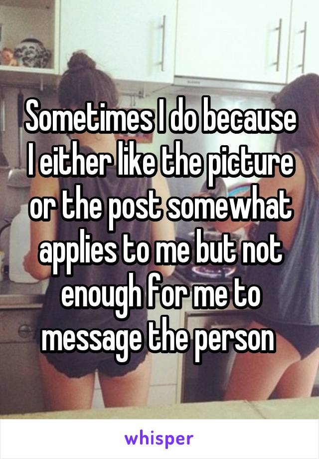 Sometimes I do because I either like the picture or the post somewhat applies to me but not enough for me to message the person 