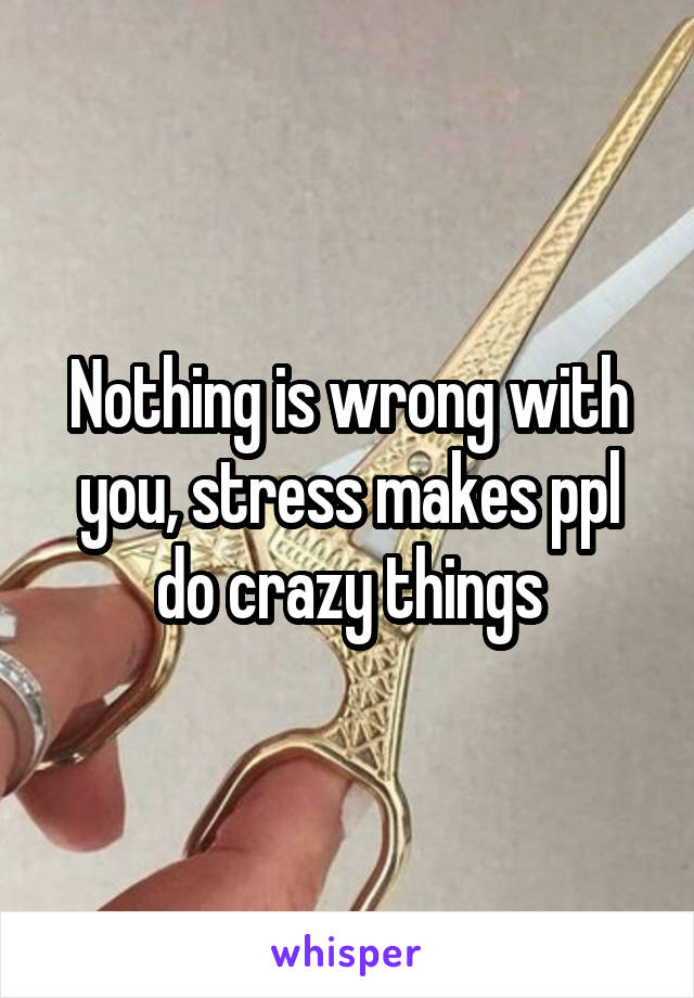 Nothing is wrong with you, stress makes ppl do crazy things