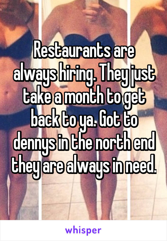 Restaurants are always hiring. They just take a month to get back to ya. Got to dennys in the north end they are always in need. 