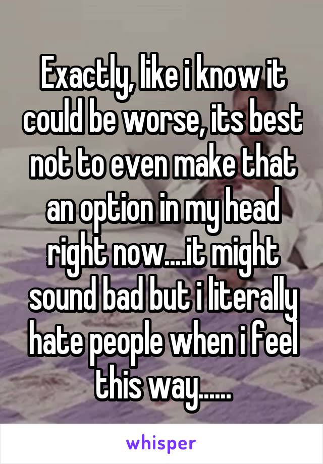 Exactly, like i know it could be worse, its best not to even make that an option in my head right now....it might sound bad but i literally hate people when i feel this way......