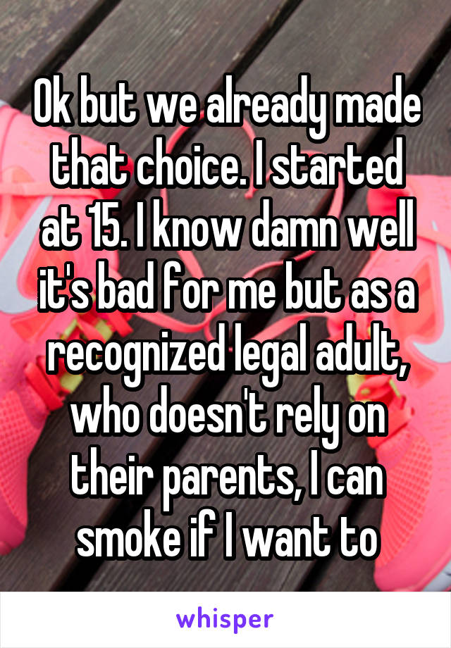 Ok but we already made that choice. I started at 15. I know damn well it's bad for me but as a recognized legal adult, who doesn't rely on their parents, I can smoke if I want to