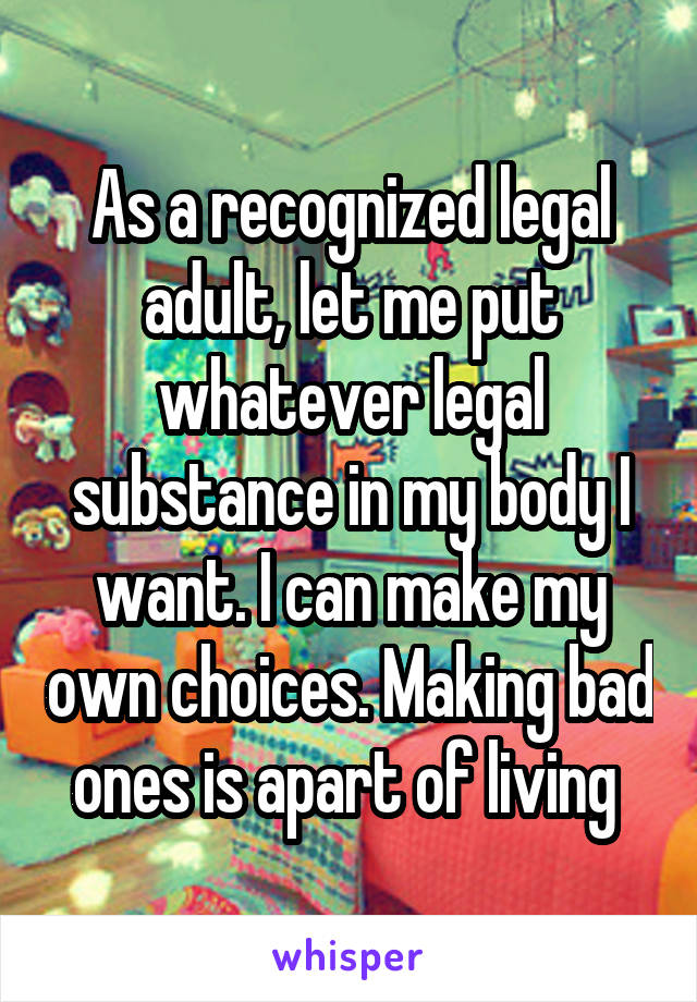 As a recognized legal adult, let me put whatever legal substance in my body I want. I can make my own choices. Making bad ones is apart of living 