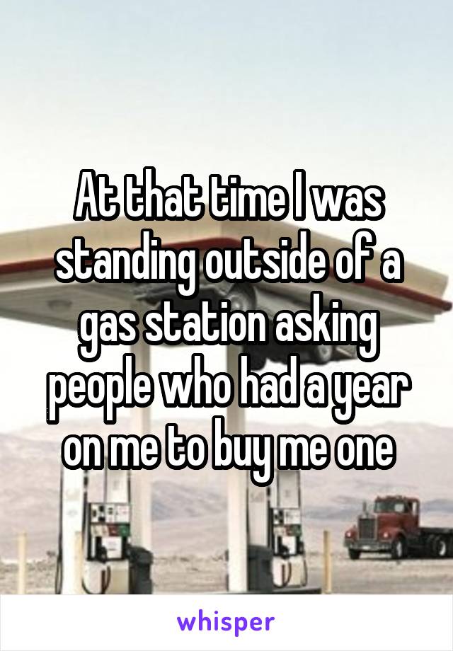 At that time I was standing outside of a gas station asking people who had a year on me to buy me one