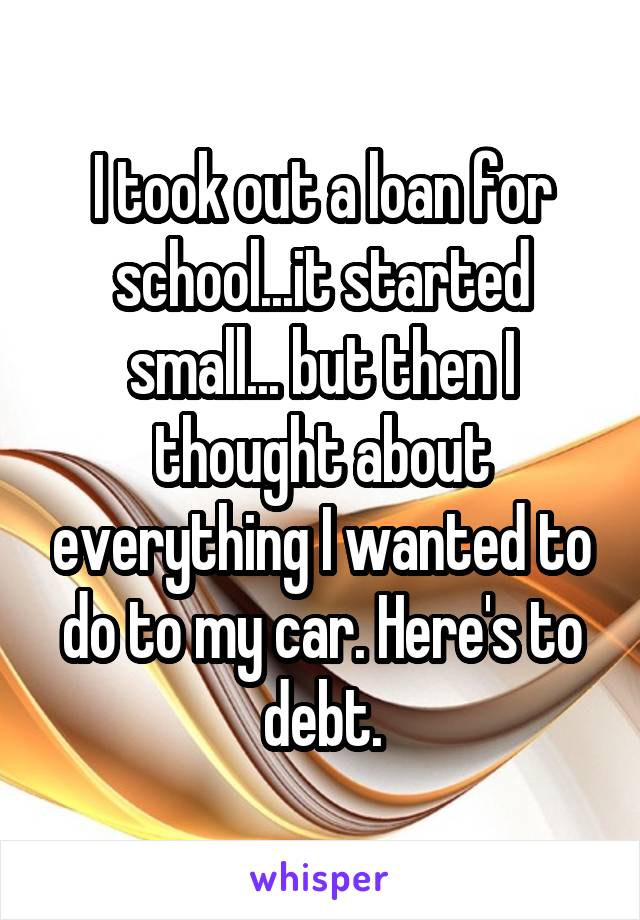 I took out a loan for school...it started small... but then I thought about everything I wanted to do to my car. Here's to debt.