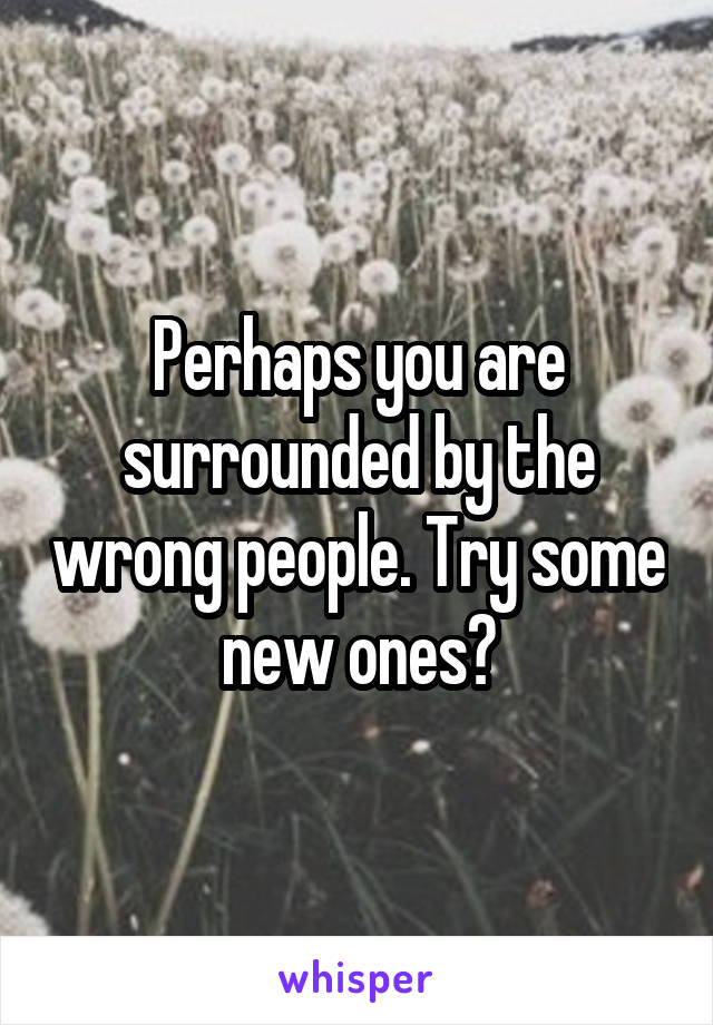 Perhaps you are surrounded by the wrong people. Try some new ones?