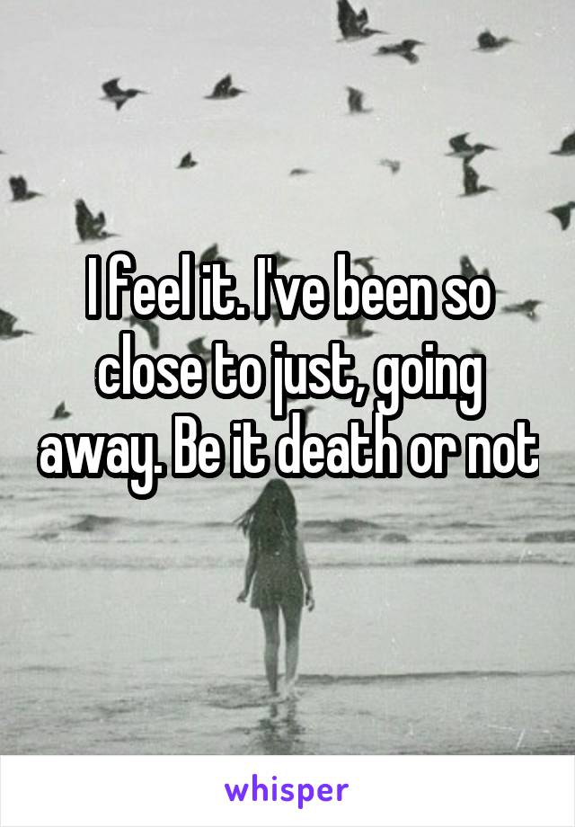 I feel it. I've been so close to just, going away. Be it death or not 