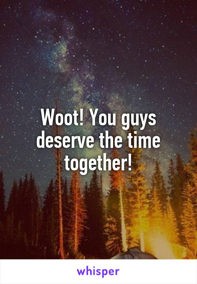 Woot! You guys deserve the time together!