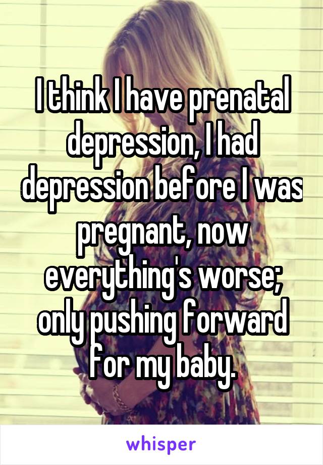 I think I have prenatal depression, I had depression before I was pregnant, now everything's worse; only pushing forward for my baby.
